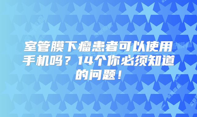 室管膜下瘤患者可以使用手机吗？14个你必须知道的问题！