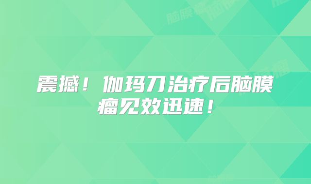 震撼！伽玛刀治疗后脑膜瘤见效迅速！