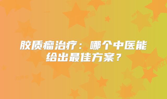 胶质瘤治疗：哪个中医能给出最佳方案？