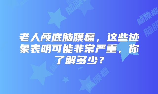 老人颅底脑膜瘤，这些迹象表明可能非常严重，你了解多少？