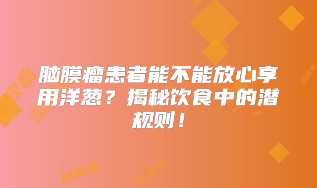 脑膜瘤患者能不能放心享用洋葱？揭秘饮食中的潜规则！