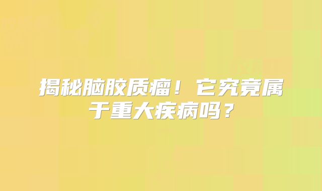 揭秘脑胶质瘤！它究竟属于重大疾病吗？