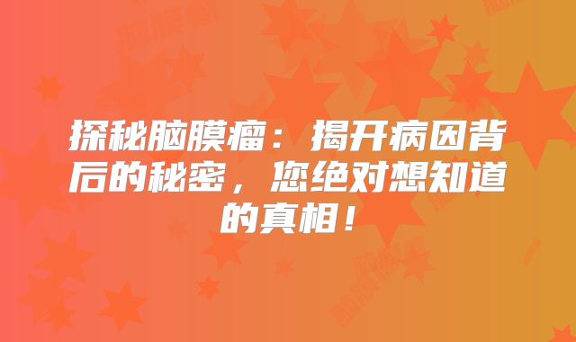 探秘脑膜瘤：揭开病因背后的秘密，您绝对想知道的真相！
