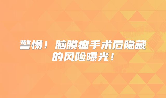 警惕！脑膜瘤手术后隐藏的风险曝光！