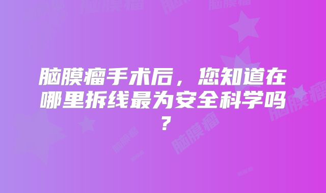 脑膜瘤手术后，您知道在哪里拆线最为安全科学吗？