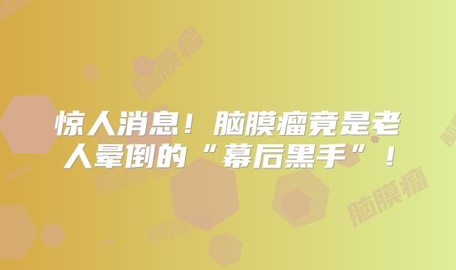 惊人消息！脑膜瘤竟是老人晕倒的“幕后黑手”！