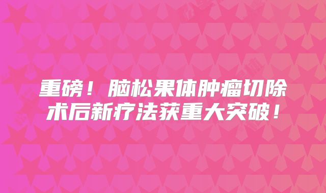 重磅！脑松果体肿瘤切除术后新疗法获重大突破！
