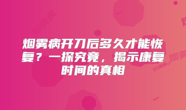 烟雾病开刀后多久才能恢复？一探究竟，揭示康复时间的真相