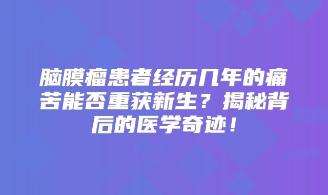 脑膜瘤患者经历几年的痛苦能否重获新生？揭秘背后的医学奇迹！