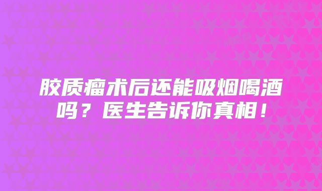 胶质瘤术后还能吸烟喝酒吗？医生告诉你真相！