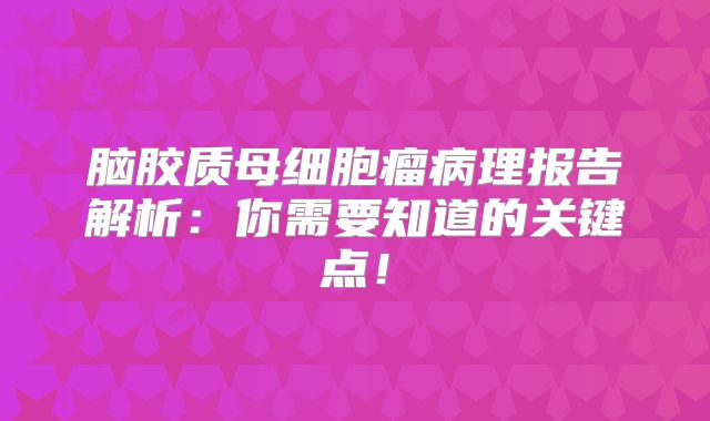 脑胶质母细胞瘤病理报告解析：你需要知道的关键点！