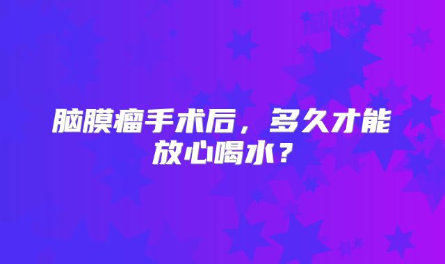 脑膜瘤手术后，多久才能放心喝水？