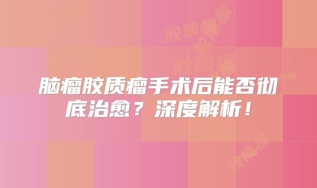 脑瘤胶质瘤手术后能否彻底治愈？深度解析！