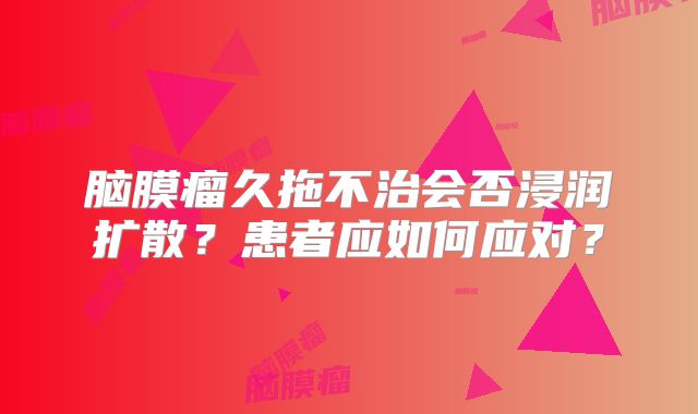 脑膜瘤久拖不治会否浸润扩散？患者应如何应对？