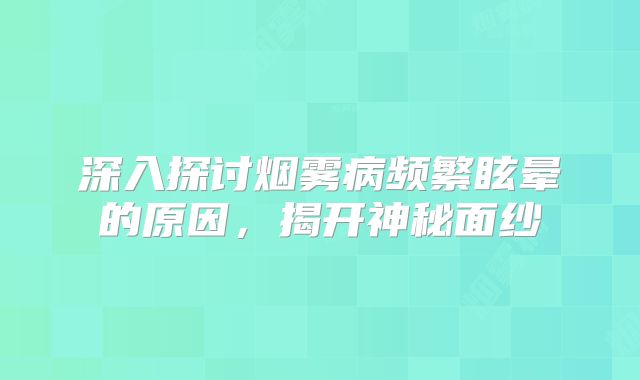 深入探讨烟雾病频繁眩晕的原因，揭开神秘面纱