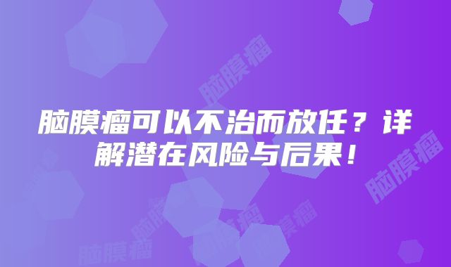 脑膜瘤可以不治而放任？详解潜在风险与后果！