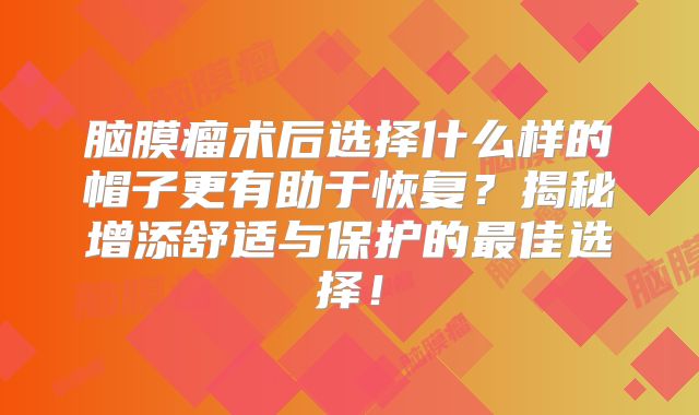 脑膜瘤术后选择什么样的帽子更有助于恢复？揭秘增添舒适与保护的最佳选择！