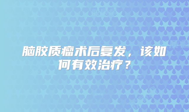 脑胶质瘤术后复发，该如何有效治疗？
