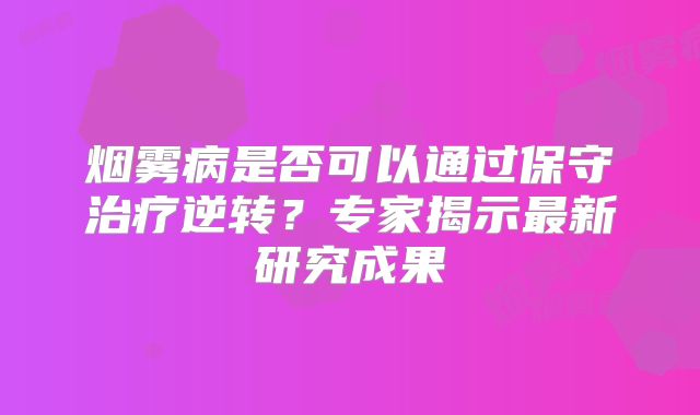 烟雾病是否可以通过保守治疗逆转？专家揭示最新研究成果