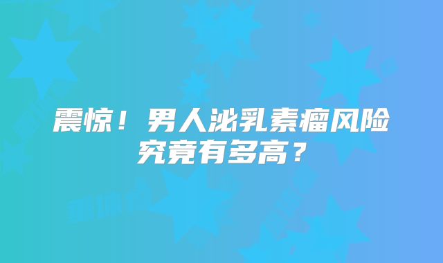 震惊！男人泌乳素瘤风险究竟有多高？
