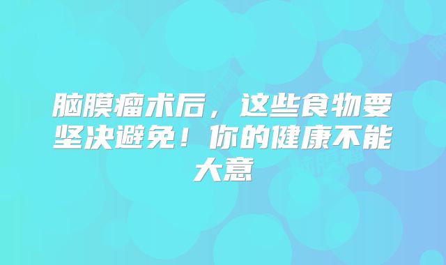 脑膜瘤术后，这些食物要坚决避免！你的健康不能大意