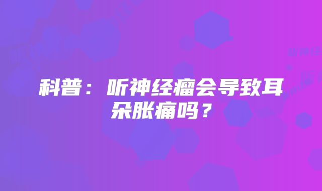 科普：听神经瘤会导致耳朵胀痛吗？