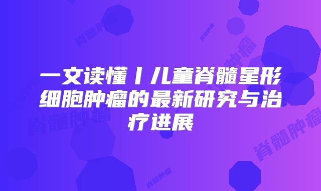 一文读懂丨儿童脊髓星形细胞肿瘤的最新研究与治疗进展