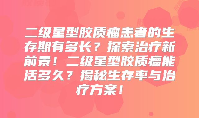 二级星型胶质瘤患者的生存期有多长？探索治疗新前景！二级星型胶质瘤能活多久？揭秘生存率与治疗方案！