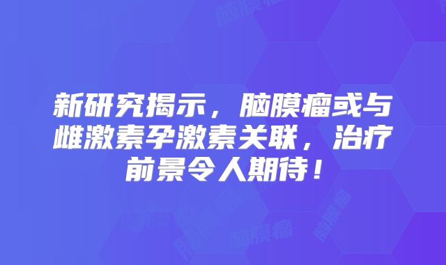 新研究揭示，脑膜瘤或与雌激素孕激素关联，治疗前景令人期待！