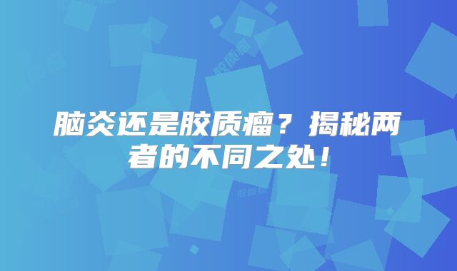 脑炎还是胶质瘤？揭秘两者的不同之处！