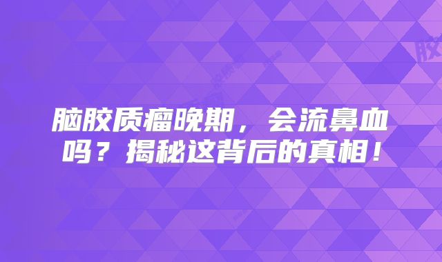 脑胶质瘤晚期，会流鼻血吗？揭秘这背后的真相！