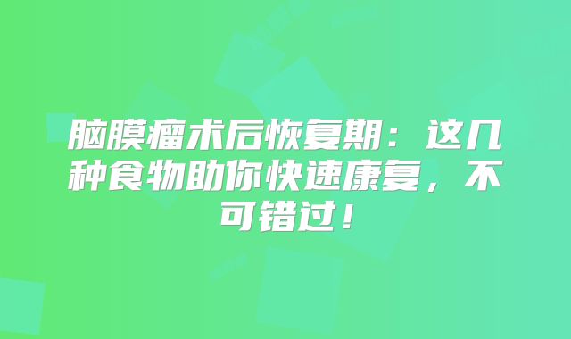 脑膜瘤术后恢复期：这几种食物助你快速康复，不可错过！