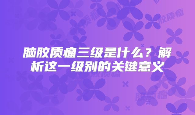 脑胶质瘤三级是什么？解析这一级别的关键意义