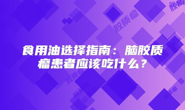 食用油选择指南：脑胶质瘤患者应该吃什么？