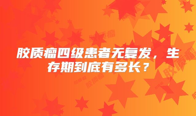 胶质瘤四级患者无复发，生存期到底有多长？