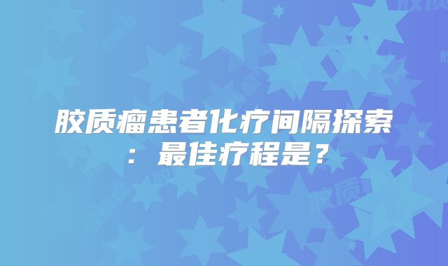 胶质瘤患者化疗间隔探索：最佳疗程是？