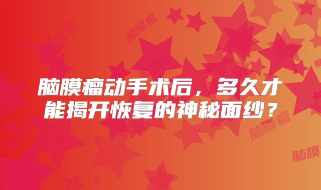 脑膜瘤动手术后，多久才能揭开恢复的神秘面纱？