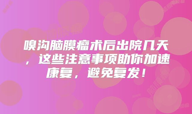 嗅沟脑膜瘤术后出院几天，这些注意事项助你加速康复，避免复发！