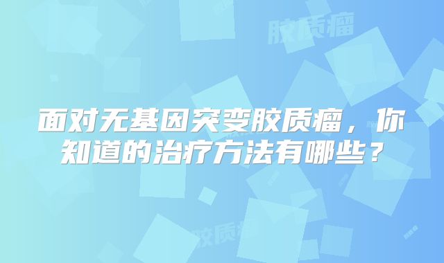 面对无基因突变胶质瘤，你知道的治疗方法有哪些？