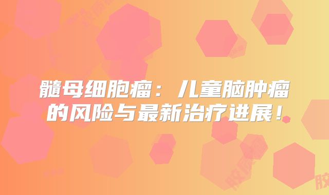 髓母细胞瘤：儿童脑肿瘤的风险与最新治疗进展！