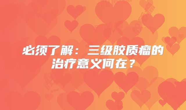 必须了解：三级胶质瘤的治疗意义何在？
