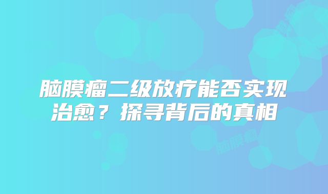 脑膜瘤二级放疗能否实现治愈？探寻背后的真相