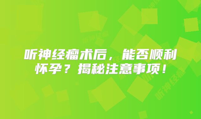 听神经瘤术后，能否顺利怀孕？揭秘注意事项！
