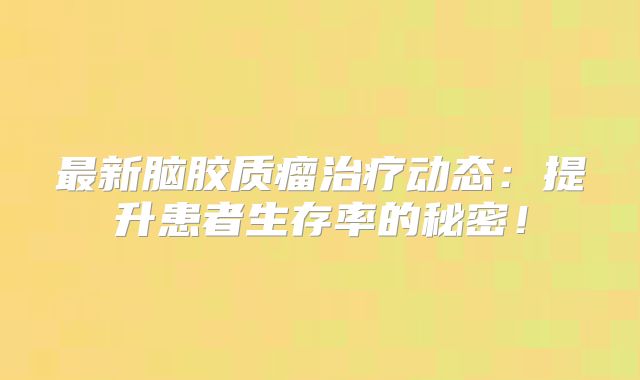 最新脑胶质瘤治疗动态：提升患者生存率的秘密！