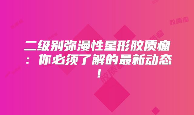 二级别弥漫性星形胶质瘤：你必须了解的最新动态！