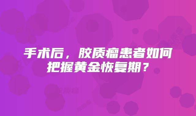 手术后，胶质瘤患者如何把握黄金恢复期？