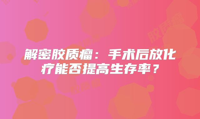 解密胶质瘤：手术后放化疗能否提高生存率？