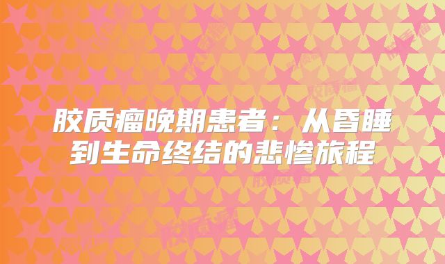 胶质瘤晚期患者：从昏睡到生命终结的悲惨旅程