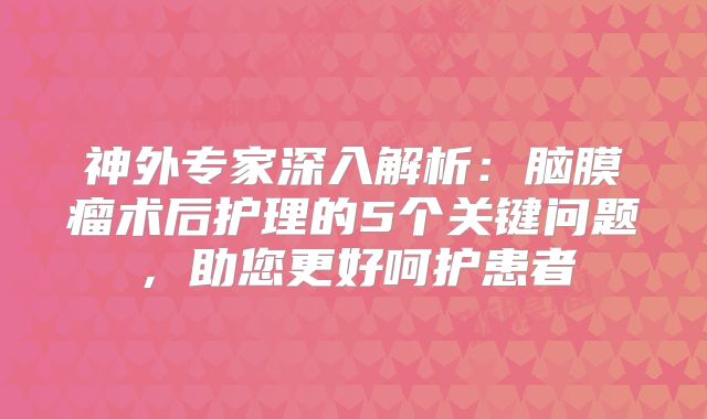 神外专家深入解析：脑膜瘤术后护理的5个关键问题，助您更好呵护患者