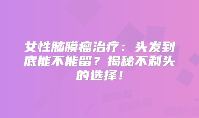 女性脑膜瘤治疗：头发到底能不能留？揭秘不剃头的选择！